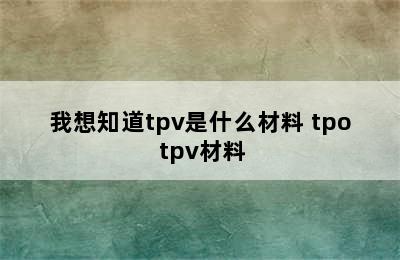 我想知道tpv是什么材料 tpo tpv材料